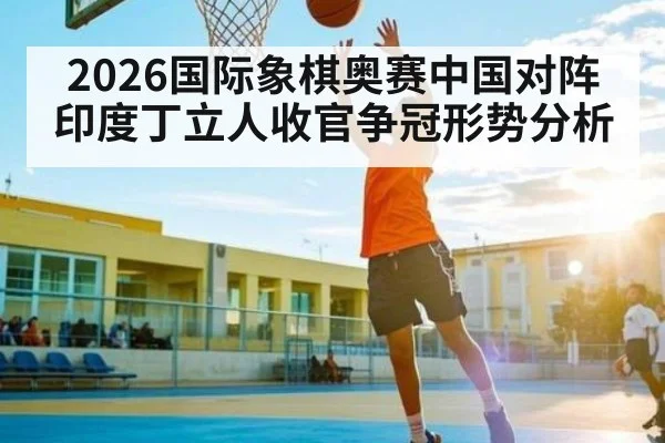 2026国际象棋奥赛中国对阵印度丁立人收官争冠形势分析
