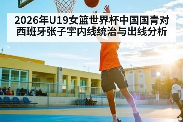 2026年U19女篮世界杯中国国青对西班牙张子宇内线统治与出线分析