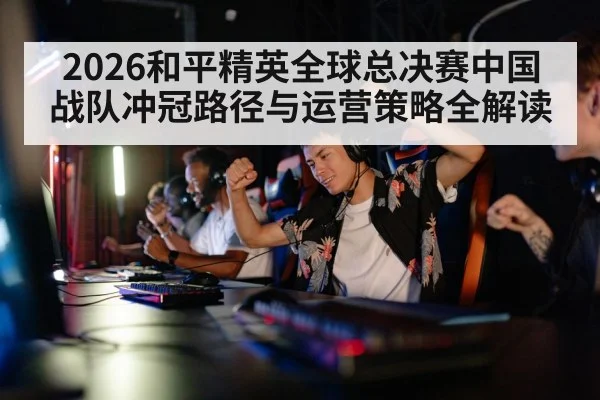 2026和平精英全球总决赛中国战队冲冠路径与运营策略全解读