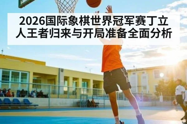 2026国际象棋世界冠军赛丁立人王者归来与开局准备全面分析