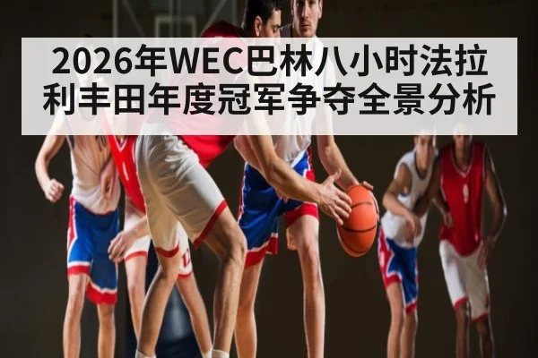 2026年WEC巴林八小时法拉利丰田年度冠军争夺全景分析